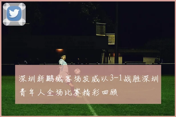 深圳新鹏城客场发威以3-1战胜深圳青年人全场比赛精彩回顾