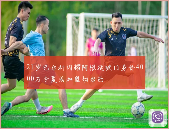 21岁巴尔科闪耀阿根廷破门身价4000万今夏或加盟切尔西