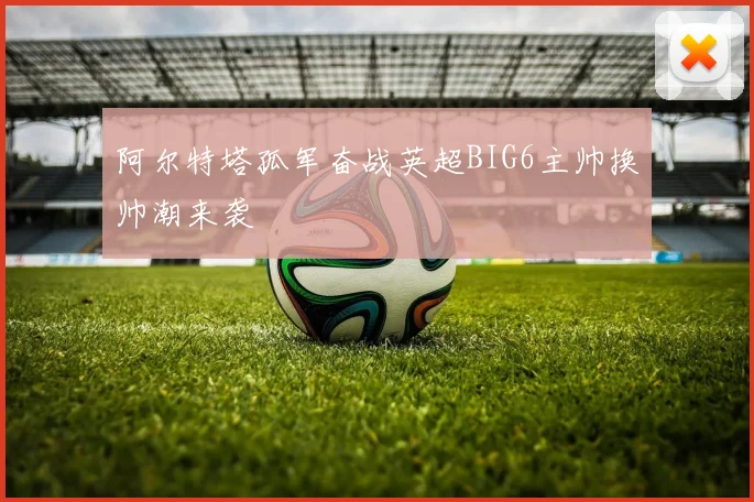 阿尔特塔孤军奋战英超BIG6主帅换帅潮来袭