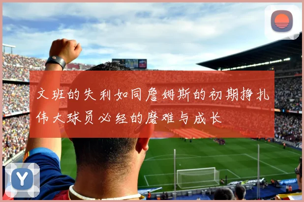 文班的失利如同詹姆斯的初期挣扎伟大球员必经的磨难与成长