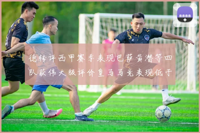 德转评西甲赛季表现巴萨黄潜等四队获伟大级评价皇马马竞表现低于预期