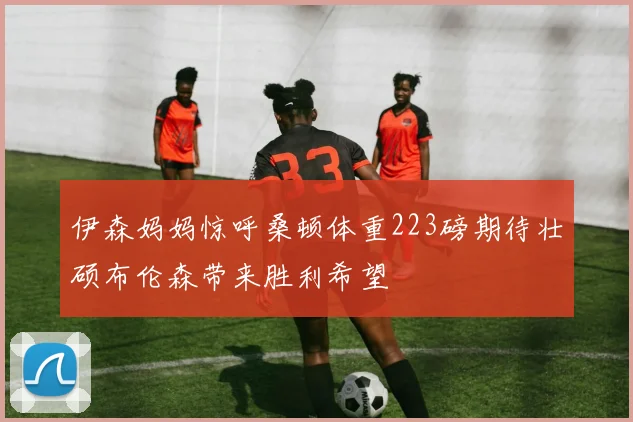 伊森妈妈惊呼桑顿体重223磅期待壮硕布伦森带来胜利希望