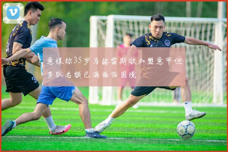 意媒称35岁马赫雷斯欲加盟意甲但多队名额已满面临困境
