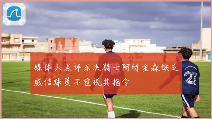 媒体人点评东决骑士阿特金森缺乏威信球员不重视其指令