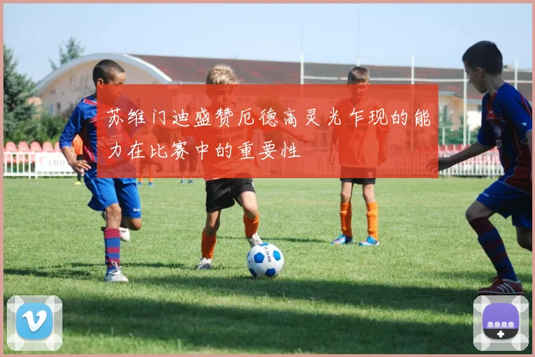 苏维门迪盛赞厄德高灵光乍现的能力在比赛中的重要性
