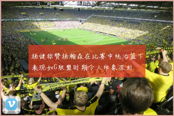 杨健称赞杨瀚森在比赛中统治篮下表现如G联盟时期令人印象深刻
