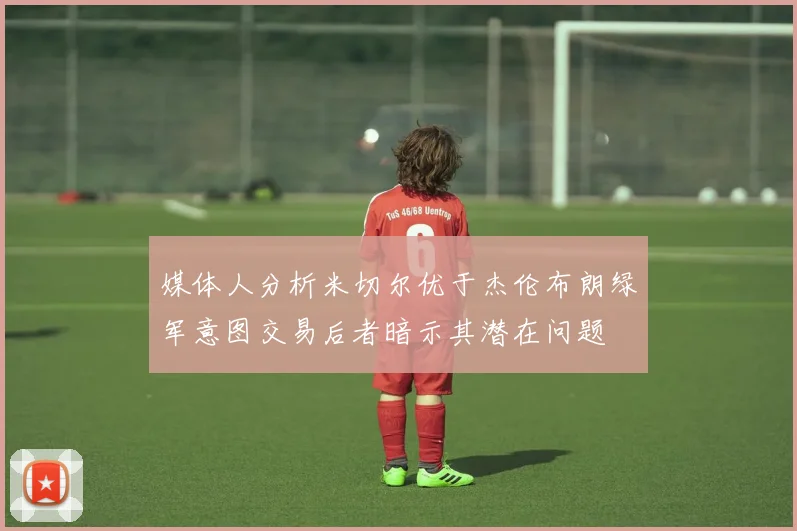 媒体人分析米切尔优于杰伦布朗绿军意图交易后者暗示其潜在问题