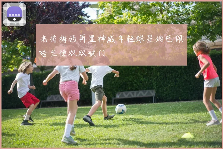 老将梅西再显神威年轻球星姆巴佩哈兰德双双破门