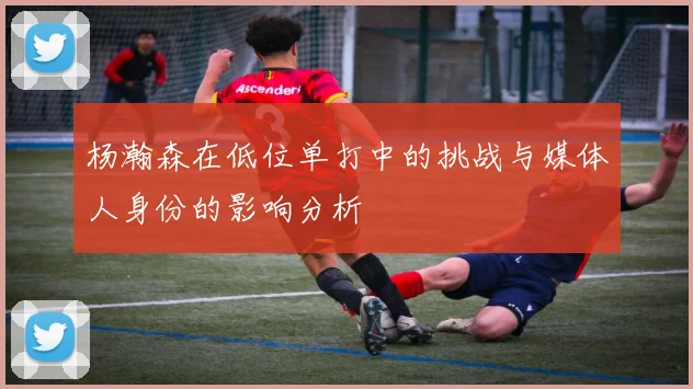 杨瀚森在低位单打中的挑战与媒体人身份的影响分析