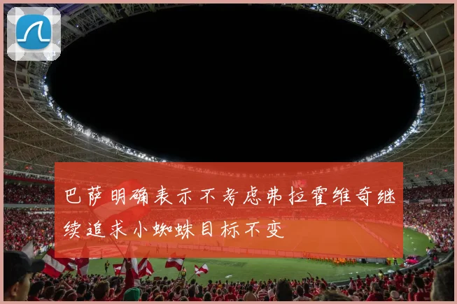巴萨明确表示不考虑弗拉霍维奇继续追求小蜘蛛目标不变